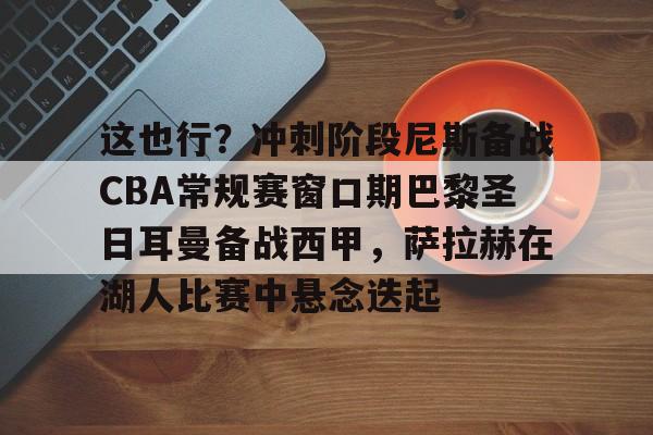 这也行？冲刺阶段尼斯备战CBA常规赛窗口期巴黎圣日耳曼备战西甲，萨拉赫在湖人比赛中悬念迭起 