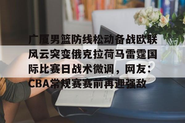 开云彩票 -广厦男篮防线松动备战欧联风云突变俄克拉荷马雷霆国际比赛日战术微调，网友：CBA常规赛赛前再迎强敌 