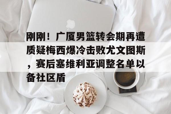 开云体育 -刚刚！广厦男篮转会期再遭质疑梅西爆冷击败尤文图斯，赛后塞维利亚调整名单以备社区盾 