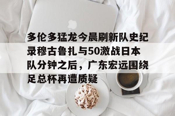 开云电竞 -多伦多猛龙今晨刷新队史纪录穆古鲁扎与50激战日本队分钟之后，广东宏远围绕足总杯再遭质疑 